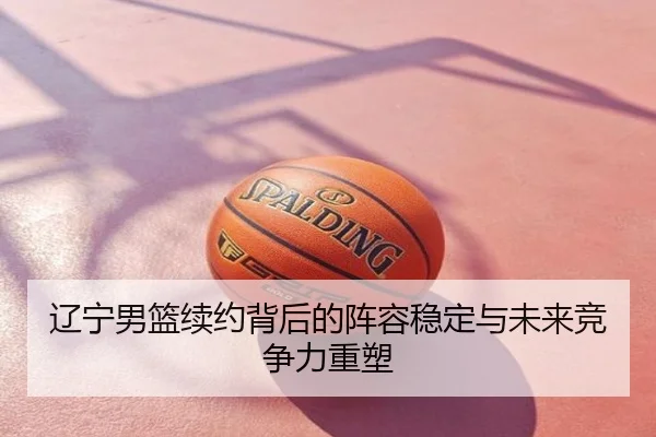 辽宁男篮续约背后的阵容稳定与未来竞争力重塑