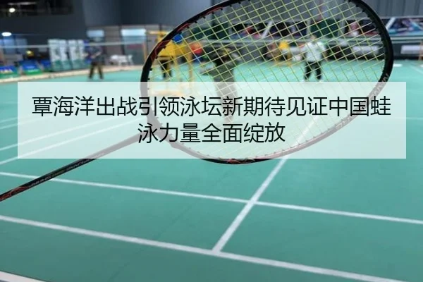 覃海洋出战引领泳坛新期待见证中国蛙泳力量全面绽放