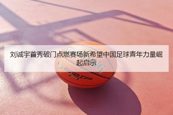 刘诚宇首秀破门点燃赛场新希望中国足球青年力量崛起启示