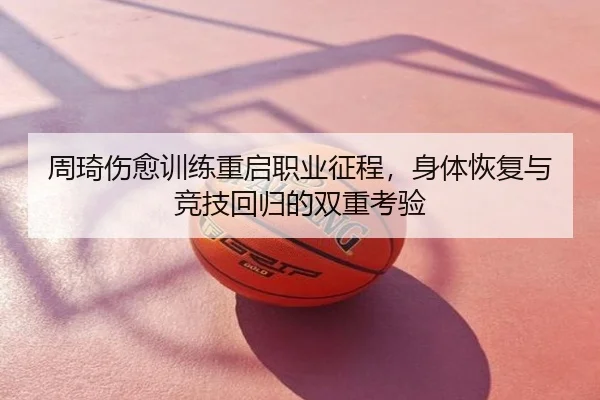 周琦伤愈训练重启职业征程，身体恢复与竞技回归的双重考验