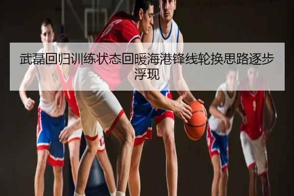 武磊回归训练状态回暖海港锋线轮换思路逐步浮现