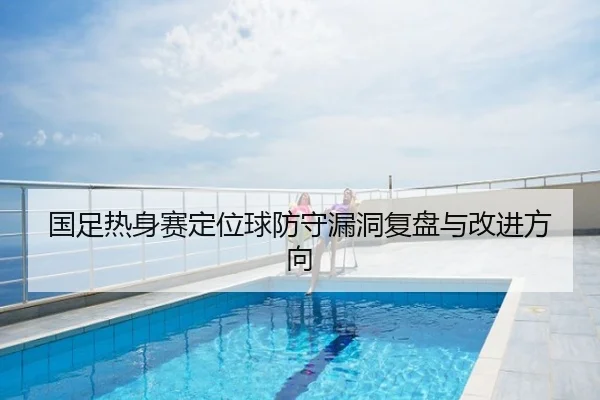 国足热身赛定位球防守漏洞复盘与改进方向