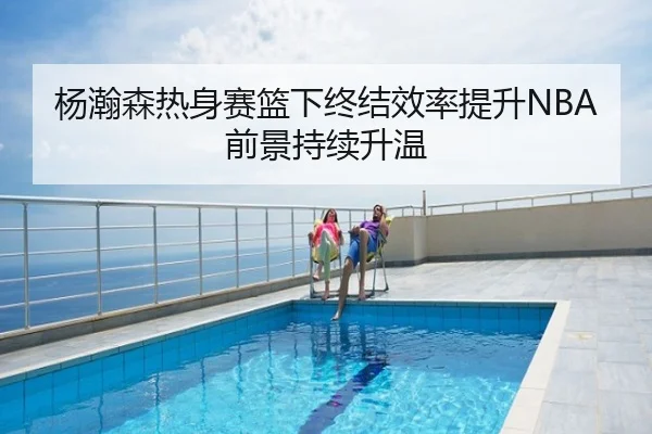 杨瀚森热身赛篮下终结效率提升NBA前景持续升温